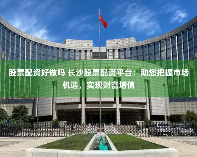 股票配资好做吗 长沙股票配资平台：助您把握市场机遇，实现财富增值