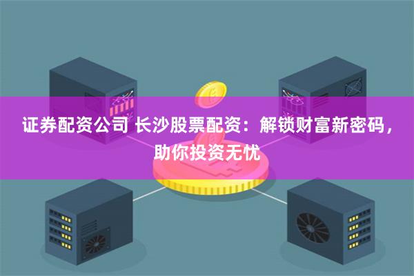 证券配资公司 长沙股票配资：解锁财富新密码，助你投资无忧