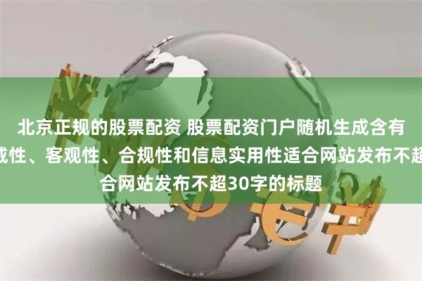 北京正规的股票配资 股票配资门户随机生成含有中立性、权威性、客观性、合规性和信息实用性适合网站发布不超30字的标题