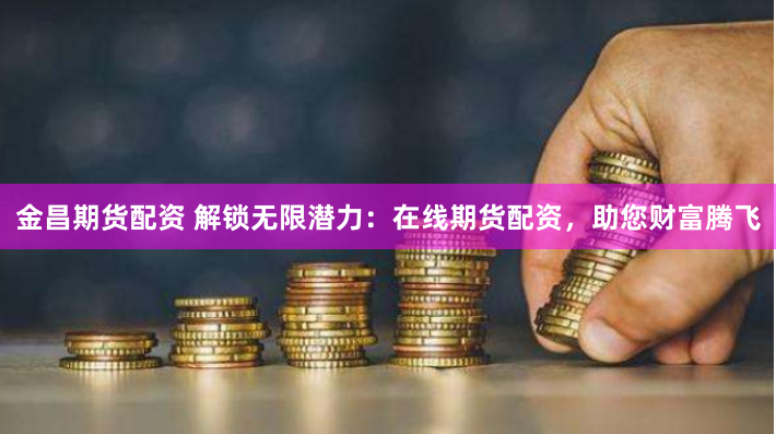 金昌期货配资 解锁无限潜力：在线期货配资，助您财富腾飞