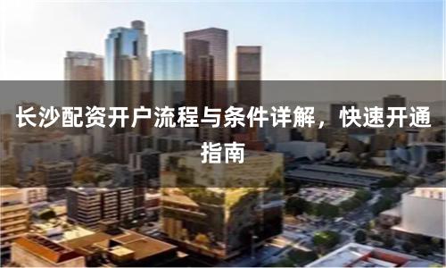长沙配资开户流程与条件详解，快速开通指南